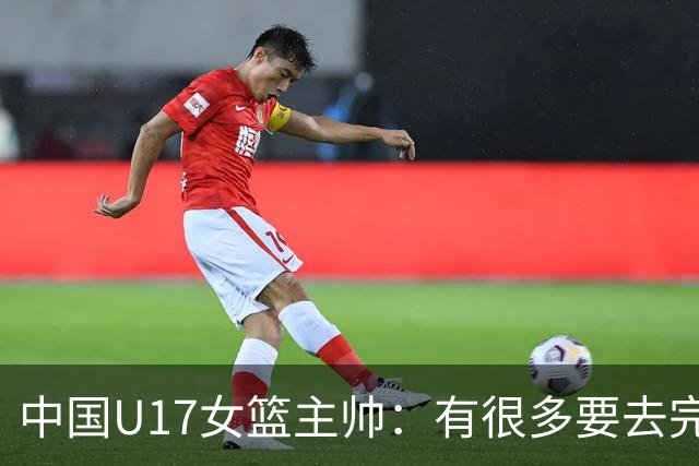 中国U17女篮主帅：有很多要去完善的地方 对外线的控制还是不够好